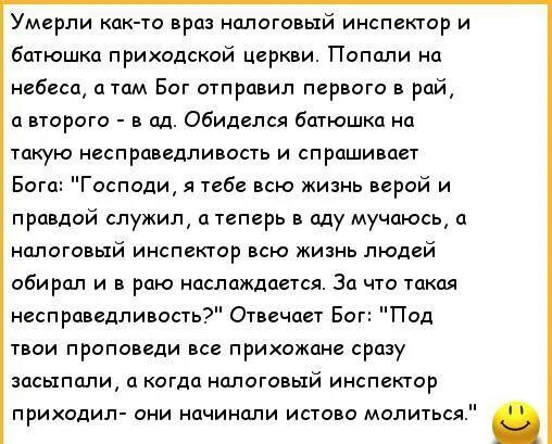 Умерли кокто враз налоговый инспектор и батюшка приходской церкви Попали на небеса а там Бот отправил первого в рай а второго в ад обиделся батюшка на такую несправедливость и спрашивает в Господи я тебе всю жизнь верой и правдой служил теперь в оду мучаюсь а налоговый инспектор всю жизнь людей обирол и в раю наслаждается За что такая несправедливость Отвичоет Бог Под твои проповеди все прихожане 