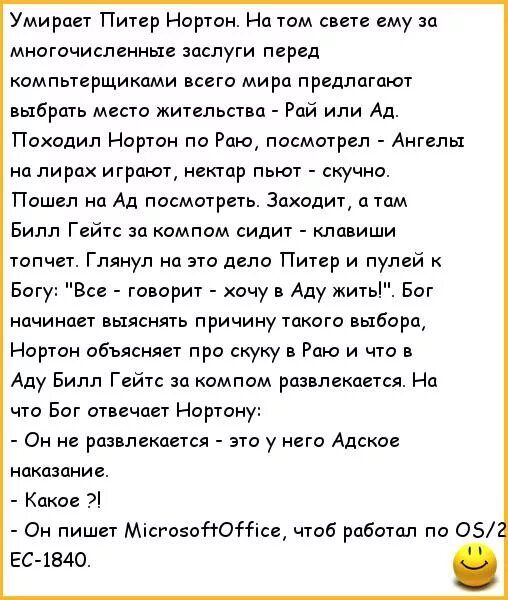 Умирает Питер Нортон На том свете ему за многочисленные заслуги перед компьтерщикпми всего мира предлагают выбршь места жительства Рай или Ад Походип Нортон по Раю посмотрел Ангелы на пирах играют нектар пьют скучно Пошел на Ад посматреть Заходит атам Билл Гейтс за компом сидит клавиши топчет Глянул на это дело Питер и пулей Богу Все говорит хочу в Аду жить Бот начинает выяснять причину такого выб