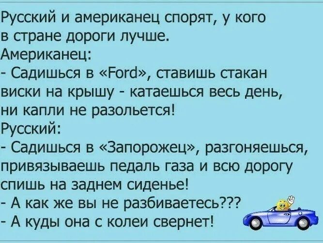 Русский и американец спорят у кого в стране дороги лучше Американец Садишься в Рога ставишь гакан виски на крышу катаешься весь день ни капли не разопьется Русский Садишься в Запорожец разгоняешься привязываешь педаль газа и всю дорогу спишь на заднем сиденье А как же вы не разбиваетесь А куды она с колеи свернет