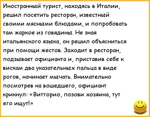 Иностранный турист находясь в Италии решил посетить ресторан известный с оими мясными блюдами и попробовать там жаркое из говядины Не знал итальянского языка он решил объясниться при помощи жестов Закодит в ресторан подзывает официанта и приставиа себе виском два указательных пальца в виде рогов начинает мычать Внимательно посмотрев на нашедшего официант крикнул Витторио позови хозяина тут его ищу