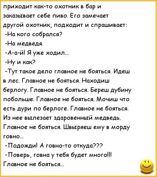 приходит кпк то пхотник в бар и заказывает себе пиво Его замечает другой охотник подходит и спрашивает На кого собрался На медведя А п й я уже ходил Ну и как Тут тпиае депо главное не бояться Идеш лес Главное не бояться Находиш берлогу Главное не бояться Береш дубину побольше Главное не бояться Мочиш что есть дури па берлоге Главное не бояться И нее вылезает здоровенный медведи ГЛЦ ное не бояться 