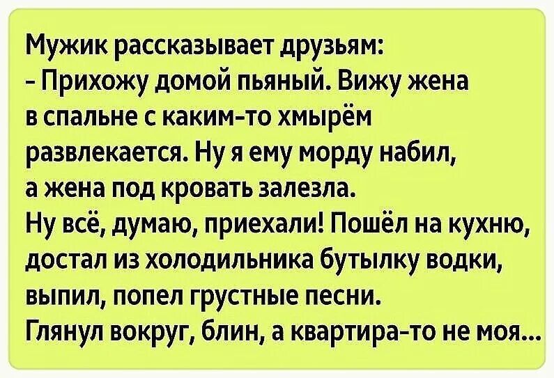 Мужик рассказывает друзьям Прихожу домой пьяный_ Вижу жена в спальне с каким то хмырём развлекаетсж Ну я ему морду набил а жена под кровать залезла Ну всё думаю приехали Пошёл на кухню достал из холодильника бутылку водки выпил попел грустные песни Глянул вокруг блин а квартирато не моя