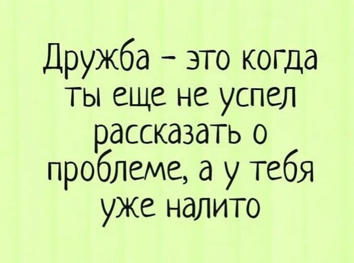 Дружба это когда ты еще не успел рассказать о проблеме а у тебЯ уже налито