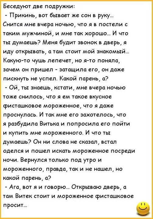 Беседуют дп подружки Прикинь вот бывает же сои руку Снится мне пчера ночью то л в постели с таким мужчина и мне так хорошо И что ты думаешь Меня будит звонок в дверь я иду открывать о том стоит мой знакомый Какую то чушь пепечет но я то поняла зачем он пришел затащила его он даже пискиуть не успел Какой парень а Ой ты знаешь стцти мне вчера ночью тоже снилось что я ем такое вкусное фиеташковое мор