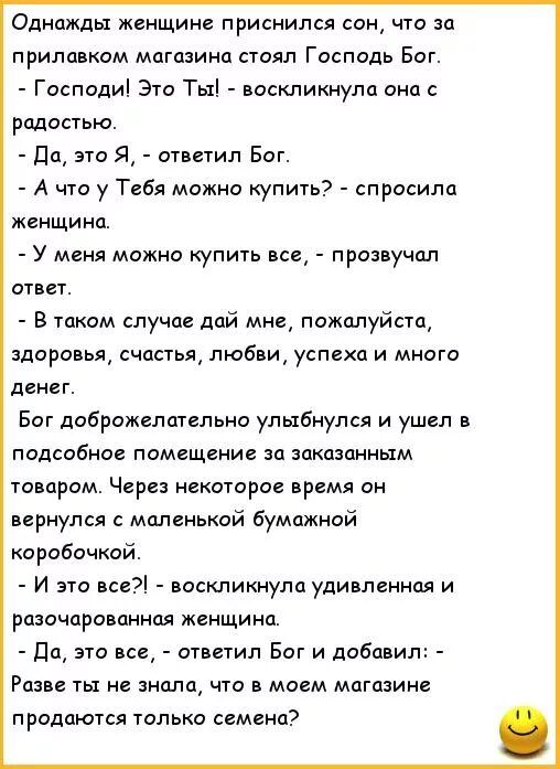 Однажды женщине приснился сон что за прилавком магазина стоял Господь Бог Господи Это Ты воскликнула она с радостью дем это я ответил Бог А что у Тебя можно купит спросила женщина У мвня можно купшь все прозвучал ответ в таком случае дай мне пожалуйста здоровья счастья любви успеха и много денег Бог дображелшельна улыбнулся и уши в подсобное помещение за заказанным товаром Через некоторое время он