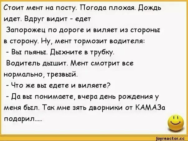 Стоит мм на посту Погода плохая Дождь идет Вдруг видит едет Запорожец по дороге и виляет из стороны в сторону Ну мент тормозит подителж Вы пьяны Дыжите в трубку Водитель дышит Мент смотрит все нормально трав ый Что же на едете и виднете да вы понимаете черн двць рождеиия у меня был Так мне зять дворники от КАМАЗа подарил