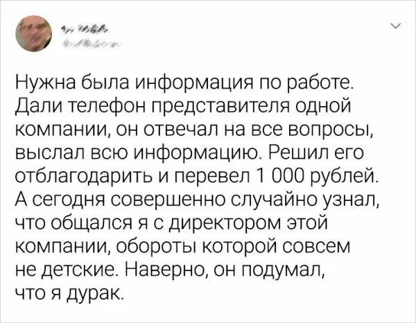 Нужна была информация по работе Дали телефон представителя одной компании он отвечал на все вопросы выслал всю информацию Решил его отблагодарить и перевел 1 000 рублей А сегодня совершенно случайно узнал что общался я с директором этой компании обороты которой совсем не детские Наверно он подумал что я дурак