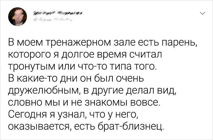 В моем тренажерном зале есть парень которого я долгое время считал тронутым или чтото типа того В какие то дни он был очень дружелюбным в другие делал вид словно мы и не знакомы вовсе Сегодня я узнал что у него оказывается есть брат близнец