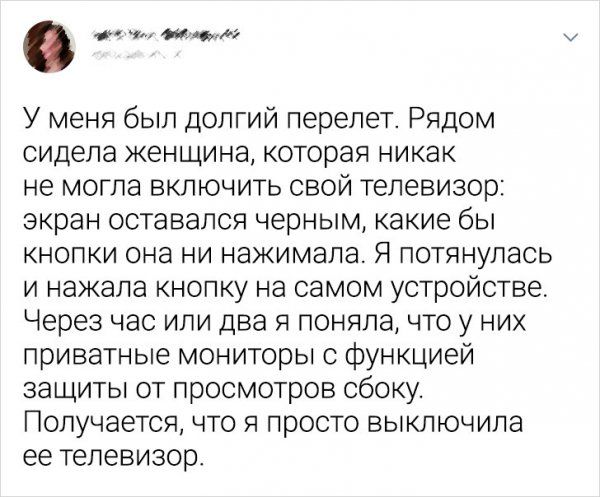 о и У меня был долгий перелет Рядом сидела женщина которая никак не могла включить свой телевизор экран оставался черным какие бы кнопки она ни нажимала Я потянулась и нажала кнопку на самом устройстве Через час или два я поняла что у них приватные мониторы функцией защиты от просмотров сбоку Получается что я просто выключила ее телевизор