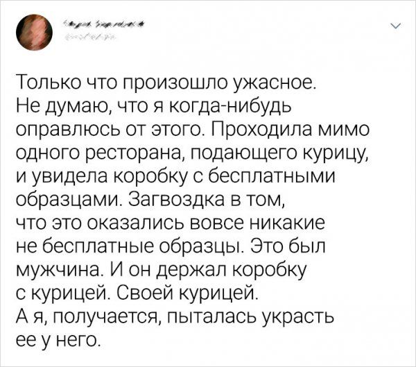 Только что произошло ужасное Не думаю что я когда нибудь справлюсь от этого Проходила мимо одного ресторана подающего курицу и увидела коробку с бесплатными образцами Загвоздка в том что это оказались вовсе никакие не бесплатные образцы Это был мужчина И он держал коробку с курицей Своей курицей А я получается пыталась украсть ее у него