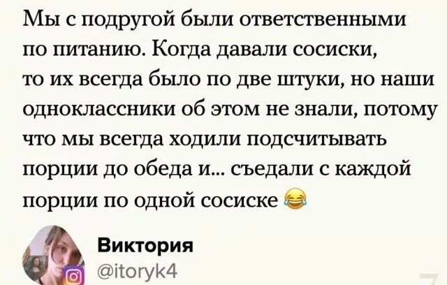 Мы с подругой бьши ответственными по питанию Когда давали сосиски 10 их всегда было по две штуки но наши одноклассники об этом не знали потому что мы всегда ходили подсчитывать порции до обеда и съедали с каждой порции по одной сосиске Виктория