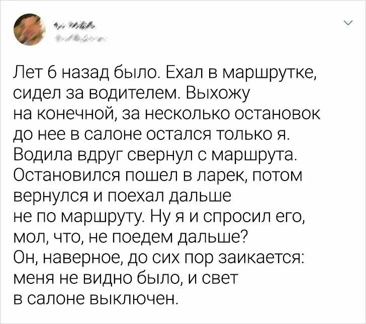 Лет назад было Ехал в маршрутке сидел за водителем Выхожу на конечной за несколько остановок до нее в салоне остался только я Водила вдруг свернул с маршрута Остановился пошел в ларек потом вернулся и поехал дальше не по маршруту Ну я и спросил его мол что не поедем дальше Он наверное до сих пор ааикается меня не видно было и свет в салоне выключен