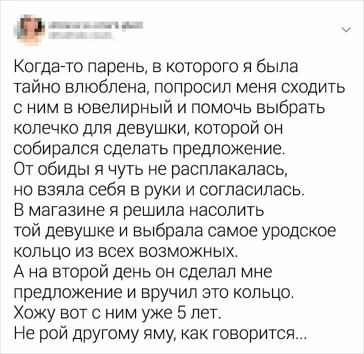 Когда то парень в которого я была тайно влюблена попросил меня сходить с ним в ювелирный и помочь выбрать колечко для девушки которой он собирался сделать предложение От обиды я чуть не расплакалась но взяла себя в руки и согласилась В магазине я решила насолить той девушке и выбрала самое уродское кольцо из всех возможных А на второй день он сделал мне предложение и вручил это кольцо Хожу вот с н