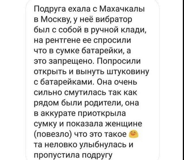 Подруга ехала с Махачкалы в Москву у неё вибратор был с собой в ручной клади на рентгена ее спросили что в сумке батарейки а это запрещено Попросили открыть и вынуть штуковину батарейками Она очень сильно смутилась так как рядом были родители она в аккурате приоткрыла сумку и показала женщине повезло что это такое та неловко улыбнулась и пропустила подругу