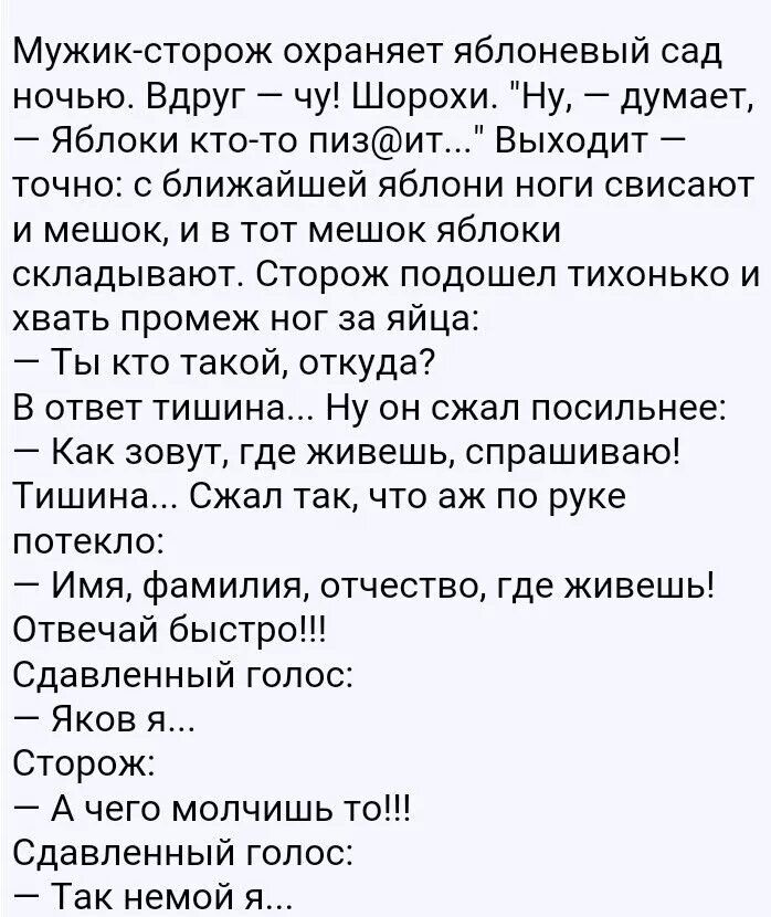 Мужик сторож охраняет яблоневый сад ночью Вдруг чу Шорохи Ну думает Яблоки ктото пизит Выходит точно с ближайшей яблони ноги свисают и мешок и в тот мешок яблоки складывают Сторож подошел тихонько и хвать промеж ног за яйца Ты кто такой откуда В ответ тишина Ну он сжал посильнее Как зовут где живешь спрашиваю Тишин Сжап так что аж по руке потекло Имя фамилия отчество где живешь Отвечай быстро Сдав