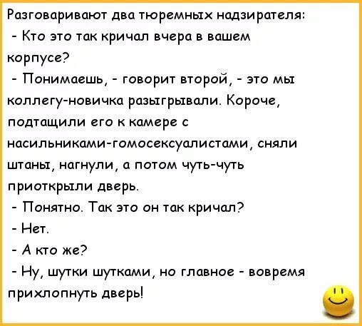 Разговаривают два тюремных надзирателя Кто это так кричал вчера в вашем карпусг Понимаешь говорит второй это мы коллегу новичка разыгрывали Карачи потащили его камер асипьниками гомосгсуалистами сняли штаны нагнулщ потом чутктчугь приоткрыли дверь Понятие Так это ан так кричал Нет А кт же Ну шутки шутками но главное вовремя прихлопнуть дверь