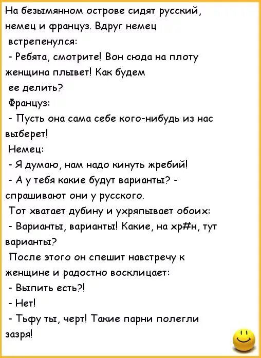 На безымянном острове сидят русский немец и француз Вдруг немец встрепенулся Ребята сматрите Вон сюда на плату женщина плывет Как будем ее делить Француз Пусть она сама себе кого нибудь и нас ыбереті Немец Я думаю нам надо кинуть жребий А у тебя какие будут варианты спрашивают они у русского Тот хватает дубину и ухряпывает обоих Варианты варианты Какие а хрн тут варианты После э1ога он спешит навс