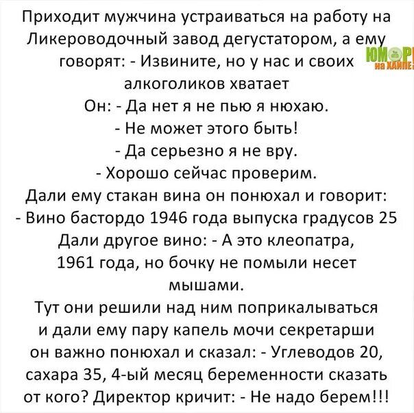 Приходит мужчина устраиваться на работу на Ликероводочный завод дегустатором а ем говорят Извините но у нас и своих алкоголиков хватает Он да нетя не пью я нюхаю Не может этого быть да серьезно я не вру Хорошо сейчас проверим Дали ему стакан вина он понюхал и говорит Вино бастордо 1946 года выпуска градусов 25 дали другое вино А это клеопатра 1961 годано бочку не помыли несет мышами Тут они решили