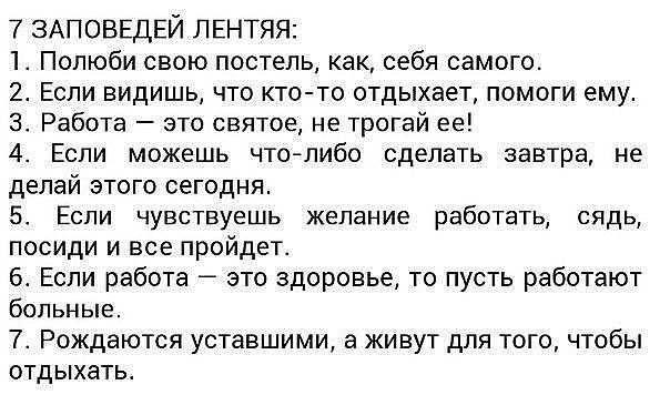 7 ЗАПОВЕДЕЙ ЛЕНТЯП 1 Полюби свою постель как себя самого 2 Если видишь что кттто отдыхает помоги ему 3 Работа это святое не трогай ее 4 Если можешь чтаглибо сделать завтра не делай этого сегодня 5 Если чувствуешь желание работать сядь посиди и все пройдет 5 Если работа зто здоровье то пусть работают больные 7 Рождаются уставшими а живут для юго чтобы отдыхать