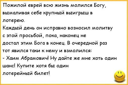 Пожилой спрей всю жизнь молился Богу шмели себе крупный выигрыш в паирею Каждый динь он исправно вознасил малину этй прасьбпй пока наконец не достал этим Бога в конец В очцреднпй раз тот явился таки нему и взмолился Хаим Абрамавичі Ну дайте же мне хоть один шанс Купите хотя бы один патирвйный била