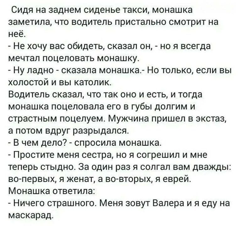 Сидя на заднем сиденье такси монашка заметила что водитель пристально смотрит на неё Не хочу вас обидеть сказал он но я всегда мечтал поцеловать монашку Ну ладно сказала монашка Но только если вы холостой и вы католик Водитель сказал что так оно и есть и тогда монашка поцеловала его в губы долгим и страстным поцелуем Мужчина пришел в экстаз а потом вдруг разрыдался В чем дело спросила монашка Прос