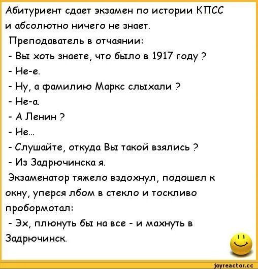 Абитуриент сдаст экзамен по истории КПСС и абсолютно ничего не знает Преподаватель в отчаянии Вы хоть анапа чго Было в 1917 году Ние Ну и фамилию Маркс слыхали Нвц А Ленин Нв Слушайте откуда вы такой взялись Из Зпдрючинскпя Экзамеиптор тяжело вздохнул подошел анну упирся лбом в стекло и тоскливо пробормотал 3х плюнуть бы на и махнуть в Зоцрючинск