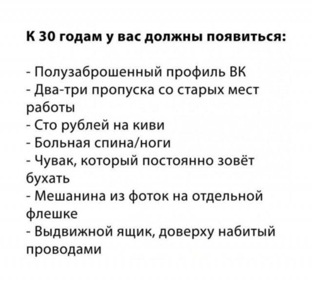 к 30 годам у вас должны появиться Полузаброшенный профиль ВК Два три пропуска со старых мест работы Сто рублей на киви Больная спинаноги Чувак который пополнив зовёт бухать Мещанина из Фоток на отдельной флешке Выдвижной ящик доверху набитый проводами