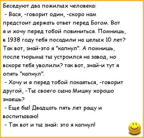 Есседуют двп пожилых человеки Вася говориг спин скоро нам предстоит держать атлет перед Богим Вот я и хочу перед тобой павиниться Помнишь 938 году тебя посадили на целых 10 лет Так знай эта капнул А помнишь после тюрьмы ты устроился на завод но вскаре тебя уволили так вот нпи и тут я опять кппнул Хочу и я перед тобой покаяться говарит другой Ты своего сына Мишку хорошо зиаешь Еще бы двадцать пять 