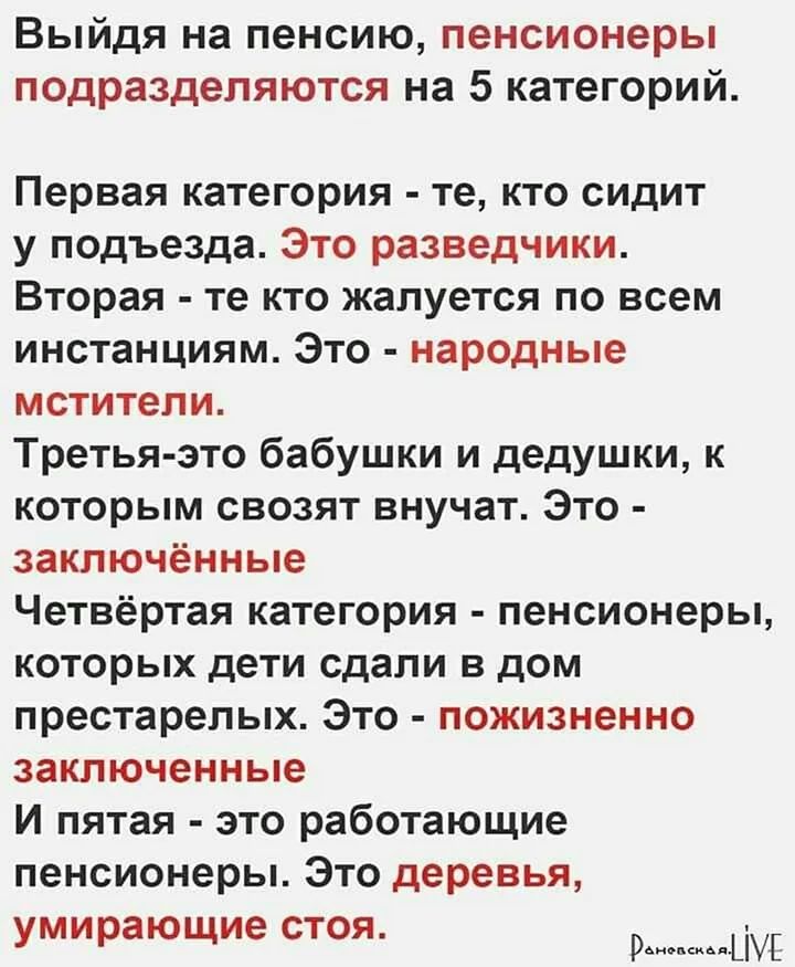 Выйдя на пенсию пенсионеры подразделяются на 5 категорий Первая категория те кто сидит у подъезда Это разведчики Вторая те кто жалуется по всем инстанциям Это народные мстители Третья зто бабушки и дедушки к которым свозят внучат Это заключённые Четвёртая категория пенсионеры КОТОРЫХ дети сдали В ДОМ престарелых Это пожизненно заключенные И пятая это работающие пенсионеры Это деревья умирающие сто