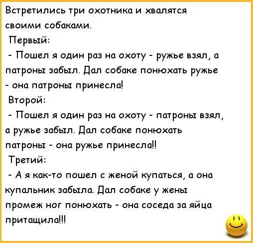 Встретились 1ри охотники и хвалится своими собаками Первый Пошел я один раз на охоту ружье взял погромы забыл Пал собаке понюхщь ружье она папроны принесло Второй Пошел я один рп на охоту погромы ваял ц ружье забыл дал собак понюхщь пщроны ана ружье принеся Третий А как То пошел с женой купаться а она купальник забыла Пал собаке у жены промеж ног понюхать оно соседи за яйца притащила