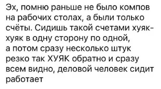 Эх помню раньше не было компов на рабочих столах а были только счёты Сидишь такой счетами хуяк хуяк в одну сторону по одной а потом сразу несколько штук резко так ХУЯК обратно и сразу всем видно деловой человек сидит работает