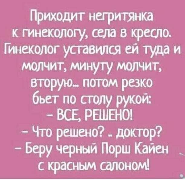 Приходит негритянка гинекологу села в кресло Гинеколог уставился ей тудд и молчит минуту МОШИТ вторую погом резко бьет по ситу рукой ВСЕ РЕШЕНО Что решено доктор Беру черный Порш Кайен с красным сшюномн