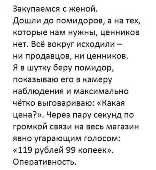 Закупаемся женой Дошли до помидоров а на тех которые нам нужны ценников нет Всё вокруг исходили ни продавцов ни ценников Я в шутку беру помидор показываю его в камеру наблюдения и максимально чётко выговариваю Какая цена Через пару секунд по громкой связи на весь магазин явно угарающим голосом 119 рублей 99 копеек Оперативность