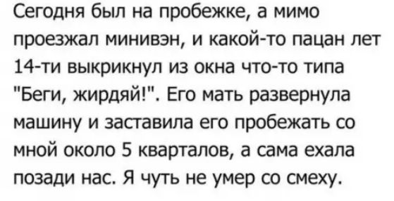 Сегодня был на пробежке а мимо проезжал минивэн и какой то пацан пет 14 ти выкрикнул из окна что то типа Беги жирдяй Его мать развернула машину и засгавила его пробежать со мной около 5 кварталов а сама ехала позади нас я чуть не умер со смеху