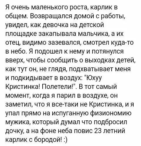 Я очень маленького роста карлик в общем Возвращался домой с работы увидел как девочка на детской площадке закапывала мальчика а их отец видимо зазевался смотрел куда то в небо Я подошел к нему и потянулся вверх чтобы сообщить о выходках детей как тут он не глядя подхватывает меня и подкидывает в воздух Юхуу Кристинка Полетели В тот самый момент когда я парил в воздухе он заметил что я все таки не 