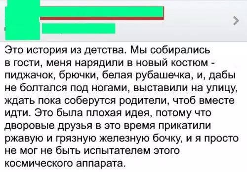 Это истории из детства Мы собирались в гости меня нарядили в новый костюм пиджачок брючки белая рубашечка и дабы не болтался под ногами выставили на упицу ждать пока соберутся родители чтоб вместе идти Это была плохая идея потому что дворовые друзья в это время прикатипи ржавую и грязную железную бочку и я просто не мог не быть испытателем этого космического аппарата