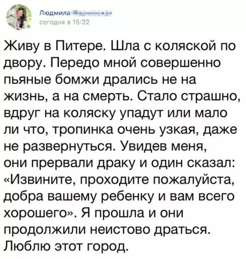 ммм Живу в Питере Шпа с коляской по двору Передо мной совершенно ПЬЯНЫЕ бОМЖИ дрались не на жизнь а на смерть Стало страшно вдруг на коляску упадут или мало ЛИ ЧТО тропинка очень узкая даже не развернуться Увидев меня они прервали драку и один сказал Извините проходите пожалуйста добра вашему ребенку и вам всего хорошего Я прошла и они ПРОДОПЖИПИ НИСТОВО драться Люблю этот город