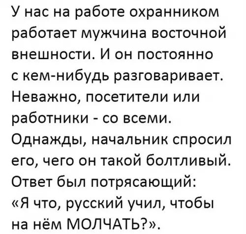 У нас на работе охранником работает мужчина восточной внешности И он постоянно с кеммибудь разговаривает Неважно посетители или работники со всеми Однажды начальник спросил его чего он такой болтливый Ответ был потрясающий Я что русский учил чтобы на нём МОЛЧАТЬ