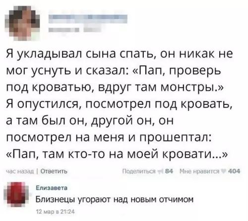 Я укладывал сына спать он никак не мог уснуть и сказал Пап проверь под кроватью вдруг там монстры Я опустился посмотрел под кровать а там был он другой он он посмотрел на меня и прошептал Пап там кто то на моей кровати язад Ответить 84 Мне нравится У 404 Елизавета Близнецы угорают над новым отчимом