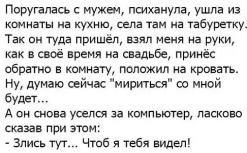 Поругалась с мужем психанула ушла из комнаты на кухню села там на табуретку Так он туда пришёл взял меня на руки как в своё время на свадьбе принёс обратно в комнату положил на кровать Ну думаю сейчас мириться со мной будет А он снова уселся за компьютер ласково сказав при этом Злись тут Чтоб я тебя видел