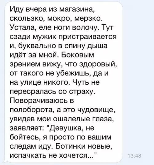 Иду вчера из магазина скользко мокро мерзко Устала еле ноги волочу Тут сзади мужик пристраивается и буквально в спину дыша идёт за мной Боковым зрением вижу что здоровый от такого не убежишь да и на улице никого Чуть не пересралась со страху Поворачиваюсь в полоборота а это чудовище увидев мои ошалелые глаза заявляет Девушка не бойтесь я просто по 