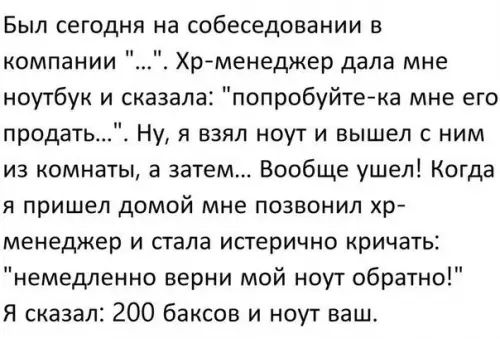 Был сегодня на собеседовании в компании Хр менеджер дала мне ноутбук и сказала попробуйте ка мне его продать Ну я взял ноут и вышел с ним из комнаты а затем Вообще ушел Когда я пришел домой мне позвонил хр менеджер и стала истерично кричать немедленно верни мой ноут обратно Я сказал 200 баксов и ноут ваш