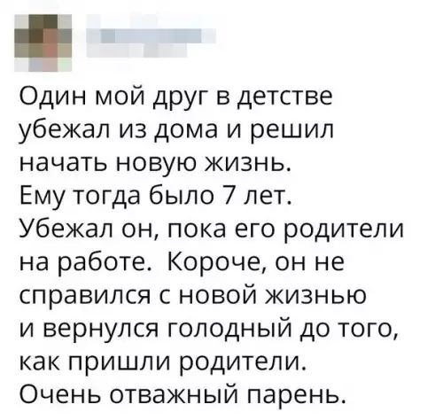 Один мой друг в детстве убежал из дома и решил начать новую жизнь Ему тогда было 7 лет Убежал он пока его родители на работе Короче он не справился с новой жизнью и вернулся голодный до того как пришли родители Очень отважный парень