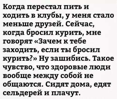 Когда перестал пить и ходить в клубы у меня стало меньше друзей Сейчас когда бросил курить мне говорят Зачем к тебе заходить если ты бросил курить Ну зашибись Такое чувство что здоровые люди вообще между собой не общаются Сидят дома едят сельдерей и плачут