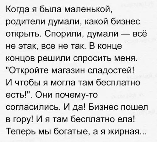 Когда я была маленькой родители думали какой бизнес открыть Спорили думали всё не этак все не так В конце концов решили спросить меня Откройте магазин сладостей И чтобы я могла там бесплатно есть Они почему то согласились И да Бизнес пошел в гору И я там бесплатно ела Теперь мы богатые а я жирная