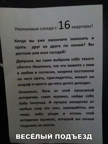 Уважаемые соседи 16 квартиры Когда вы уже закончите поносить и орать друг на друга по ночам Вы достали уже всех соседей Девушка вы сами выбрали себе такого убогого Лешеньку так что живите ним в любви и согласии нахрена постоянно мна него орать приглядитесь может он жираф и просто до него долго доходит Лешенька беги от этой проклятой истерички совет