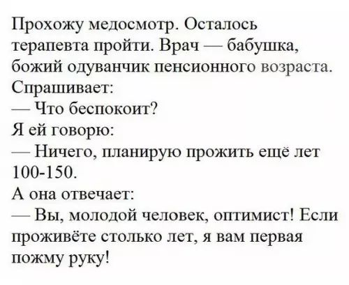 Прохожу медосмотр Осталось терапевта пройти Врач бабушка божий одуванчик пенсионного возраста Спрашивает Что беспокоит Я ей говорю Ничего планирую прожить ещё лет 100 150 А она отвечает Вы молодой человек оптимист Если проживёте столько лет я вам первая пожму руку