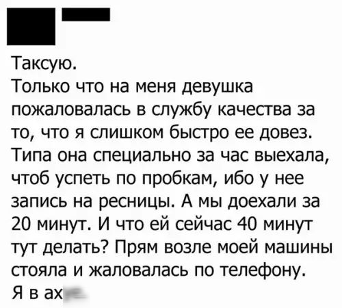 _ Таксую Только что на меня девушка пожаловалась в службу качества за то что я слишком быстро ее довез Типа она специально за час выехала чтоб успеть по пробкам ибо у нее запись на ресницы А мы доехали за 20 минут И что ей сейчас 40 минут тут делать Прям возле моей машины стояла и жаловалась по телефону Я вахя