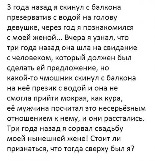 З года назад я скинул с балкона презерватив с водой на голову девушке через год я познакомился с моей женой Вчера я узнал что три года назад она шла на свидание счеловеком который должен был сделать ей предложение но какой то чмошник скинул с балкона на неё презик с водой и она не смогла прийти мокрая как кура её мужчина посчитал это несерьёзным от