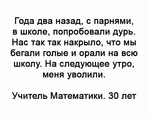 Года два назад с парнями в школе попробовали дурь Нас так так накрыло что мы бегали голые и орали на всю школу На следующее утро меня уволили Учитель Математики 30 лет